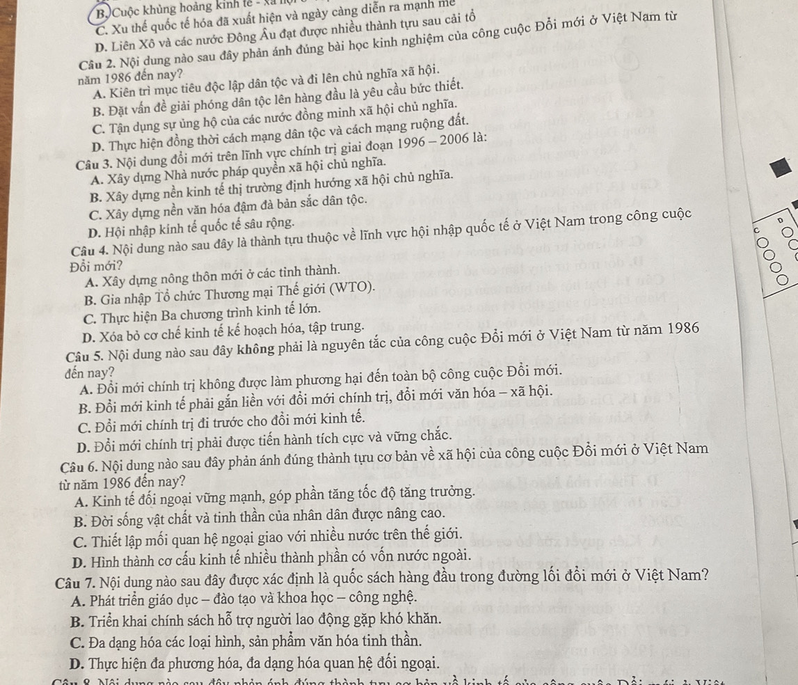Bộ Cuộc khủng hoàng kinh tế - xã I
C. Xu thế quốc tế hóa đã xuất hiện và ngày càng diễn ra mạnh mề
D. Liên Xô và các nước Đông Âu đạt được nhiều thành tựu sau cải tổ
Cầu 2. Nội dung nào sau đây phản ánh đúng bài học kinh nghiệm của công cuộc Đổi mới ở Việt Nam từ
năm 1986 đến nay?
A. Kiên trì mục tiêu độc lập dân tộc và đi lên chủ nghĩa xã hội.
B. Đặt vấn đề giải phóng dân tộc lên hàng đầu là yêu cầu bức thiết.
C. Tận dụng sự ủng hộ của các nước đồng minh xã hội chủ nghĩa.
D. Thực hiện đồng thời cách mạng dân tộc và cách mạng ruộng đất.
Câu 3. Nội dung đổi mới trên lĩnh vực chính trị giai đoạn   1996 - 2006 là:
A. Xây dựng Nhà nước pháp quyền xã hội chủ nghĩa.
B. Xây dựng nền kinh tế thị trường định hướng xã hội chủ nghĩa.
C. Xây dựng nền văn hóa đậm đà bản sắc dân tộc.
D. Hội nhập kính tế quốc tế sâu rộng.
Câu 4. Nội dung nào sau đây là thành tựu thuộc về lĩnh vực hội nhập quốc tế ở Việt Nam trong công cuộc
C
C
Đỗi mới?
A. Xây dựng nông thôn mới ở các tỉnh thành.
B. Gia nhập Tổ chức Thương mại Thế giới (WTO).
C. Thực hiện Ba chương trình kinh tế lớn.
D. Xóa bỏ cơ chế kinh tế kế hoạch hóa, tập trung.
Câu 5. Nội dung nào sau đây không phải là nguyên tắc của công cuộc Đổi mới ở Việt Nam từ năm 1986
đến nay?
A. Đổi mới chính trị không được làm phương hại đến toàn bộ công cuộc Đổi mới.
B. Đổi mới kinh tế phải gắn liền với đổi mới chính trị, đổi mới văn hóa - xã hội.
C. Đổi mới chính trị đi trước cho đổi mới kinh tế.
D. Đổi mới chính trị phải được tiến hành tích cực và vững chắc.
Câu 6. Nội dung nào sau đây phản ánh đúng thành tựu cơ bản về xã hội của công cuộc Đổi mới ở Việt Nam
từ năm 1986 đến nay?
A. Kinh tế đối ngoại vững mạnh, góp phần tăng tốc độ tăng trưởng.
B. Đời sống vật chất và tinh thần của nhân dân được nâng cao.
C. Thiết lập mối quan hệ ngoại giao với nhiều nước trên thế giới.
D. Hình thành cơ cấu kinh tế nhiều thành phần có vốn nước ngoài.
Câu 7. Nội dung nào sau đây được xác định là quốc sách hàng đầu trong đường lối đổi mới ở Việt Nam?
A. Phát triển giáo dục - đào tạo và khoa học - công nghệ.
B. Triển khai chính sách hỗ trợ người lao động gặp khó khăn.
C. Đa dạng hóa các loại hình, sản phẩm văn hóa tinh thần.
D. Thực hiện đa phương hóa, đa dạng hóa quan hệ đối ngoại.