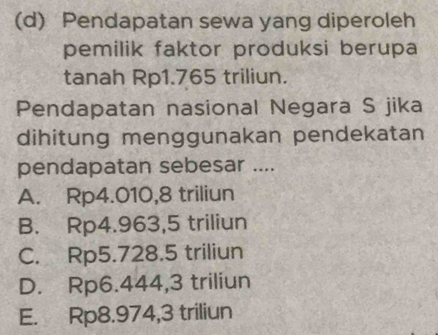 Pendapatan sewa yang diperoleh
pemilik faktor produksi berupa
tanah Rp1.765 triliun.
Pendapatan nasional Negara S jika
dihitung menggunakan pendekatan
pendapatan sebesar ....
A. Rp4.010, 8 triliun
B. Rp4.963,5 triliun
C. Rp5.728.5 triliun
D. Rp6.444, 3 triliun
E. Rp8.974, 3 triliun