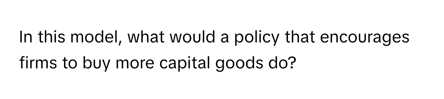 In this model, what would a policy that encourages firms to buy more capital goods do?