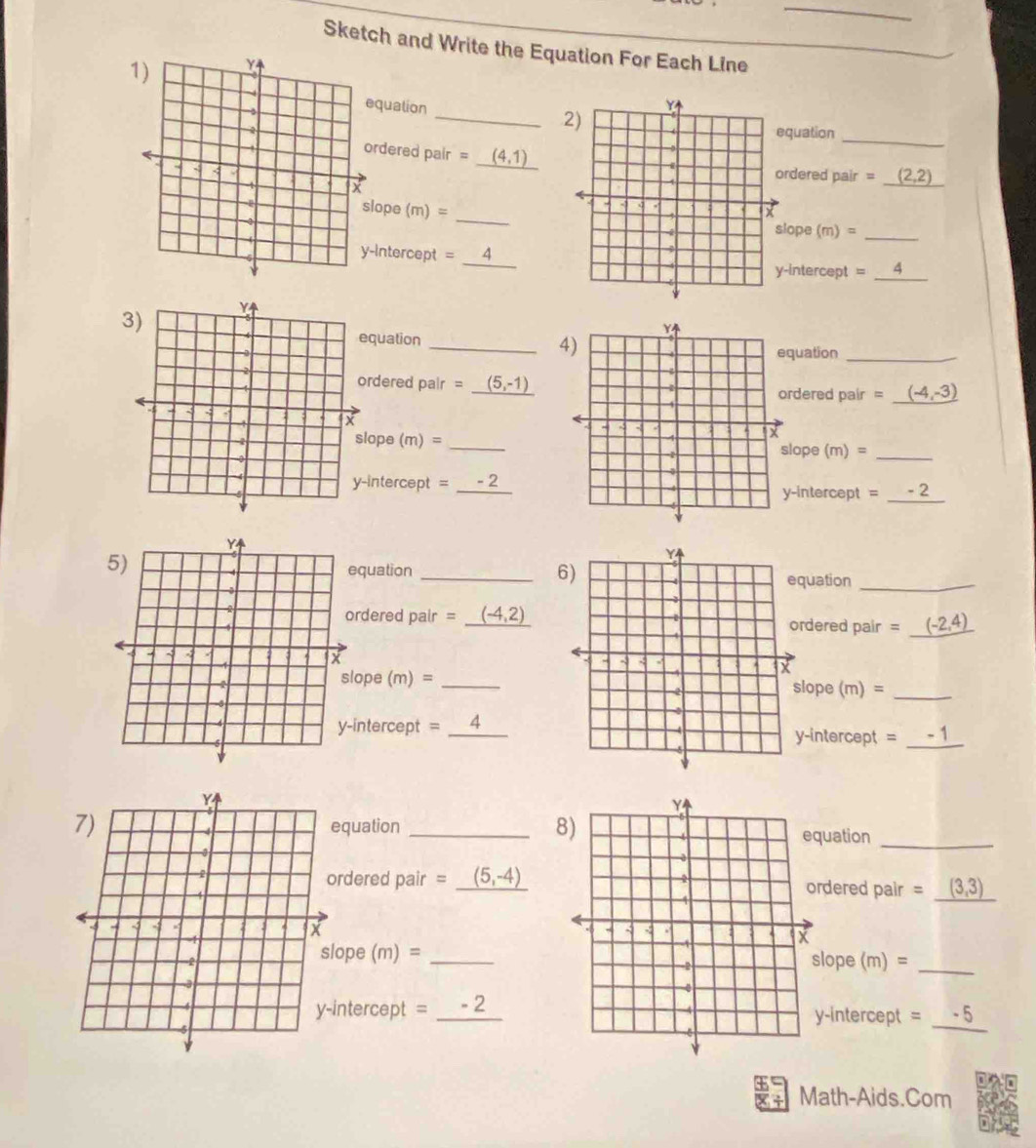 Sketch and Write the Equation For Each Line 
quation _ 
quation 
_ 
rdered pair = _ _ (4,1) rdered pair =_ (2,2)
ope (n n)= _ 
ope (m) =_ 
Intercept =_ 
intercept 、 _4 
quation _ 
uation_ 
dered pair = (5,-1) rdered pair = (-4,-3)
ope ( m = _ 
lope (m) =_ 
ntercept =_ 
-intercept = _ 
quation _uation_ 
rdered pair =_ (-4,2) rdered pair =_
ope (m)= 0 _ 
lope (m) 
ntercept = 
_-intercept =_ 
quation _uation 
_ 
_ 
rdered pair =_ (5,-4) dered pair = (3,3)
ope ( m)= lope (m)= _ 
ntercept = _-intercept =_ -5
Math-Aids.Com