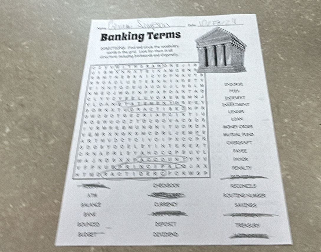 Banking Terms 
NRECTIONA Pind and circle the vocabulary 
words in the grid. Look for them in all 
diractions including backwards and diagonally. 
C e y vW t hd r a wo n e J i B 
UI 8 m Xn R Xte i k am c en P 
RBMtNeBsAIcyDPNavyR 
RRoao lueteS NNaretY 
# 1 Ν Ν T Q D Ε U A U O U J L 8 S L м ENDORSE 
N M E O J W G F N P P A P O A N T A D 
C l y v Z ye e l u v o s e b e m n j INTEREST 
y loan statemened ree y 
s o rk χ t ud r a c t i b e n pr ID TMet 
g W d go tg e z r ia pc ík tiU LSNDB 
N O E WU O D Z T D C G O V A C S D S LOAN 
I V R MRE B M U N G N I T U O R D A MONE/ ORDER 
V E M R X N G K S M C D R L J E M P E MATUAL FUND 
A R T M V D C T C I V O I F X C C P R 
SOQBYOOELEYINTEREST OVERDRAFT 
C r n a P r l e y a hd c q p e u V l PAYEE 
Ww a J n d s χχ Pla c cou ν Τ υ υ ν YOR: 
V F P K U E P R I n o I Pa L r J A X PENALTY 
H TM D R a C T I dE R C F C K W S P ph Th n 
CHECKBOOK RECONICTILE 
de 
ATM ROVTING NUMBER 
BALANCE RRENCY SAIINGS 
BANK 
BOUNCED EPOSIT 
s ur 
BUDGET DIVIDEND