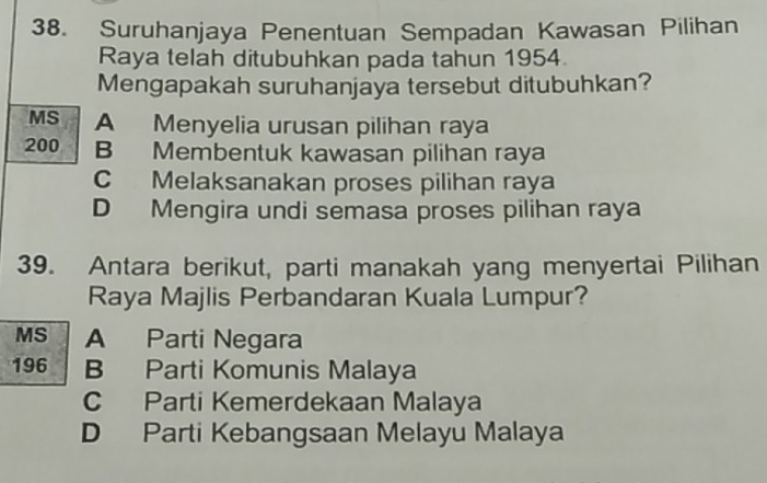 Suruhanjaya Penentuan Sempadan Kawasan Pilihan
Raya telah ditubuhkan pada tahun 1954
Mengapakah suruhanjaya tersebut ditubuhkan?
MS A Menyelia urusan pilihan raya
200 B Membentuk kawasan pilihan raya
C Melaksanakan proses pilihan raya
D Mengira undi semasa proses pilihan raya
39. Antara berikut, parti manakah yang menyertai Pilihan
Raya Majlis Perbandaran Kuala Lumpur?
MS A Parti Negara
196 B Parti Komunis Malaya
C Parti Kemerdekaan Malaya
D Parti Kebangsaan Melayu Malaya