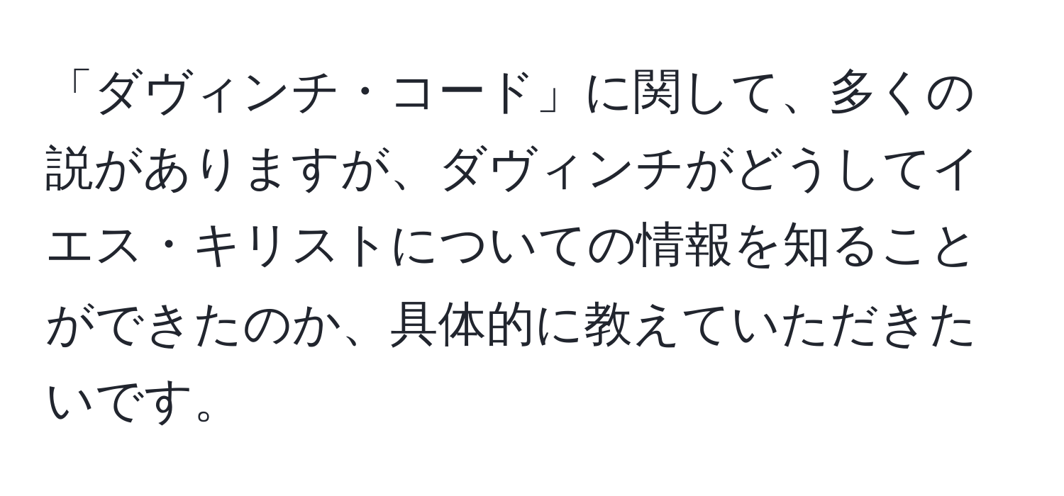 「ダヴィンチ・コード」に関して、多くの説がありますが、ダヴィンチがどうしてイエス・キリストについての情報を知ることができたのか、具体的に教えていただきたいです。