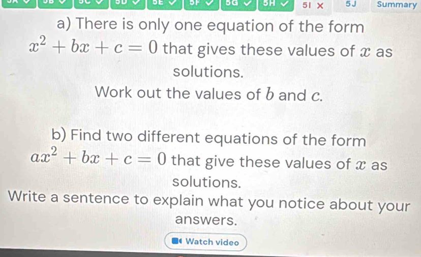 5G 5H 51 × 5J 
SE Summary 
a) There is only one equation of the form
x^2+bx+c=0 that gives these values of x as 
solutions. 
Work out the values of b and c. 
b) Find two different equations of the form
ax^2+bx+c=0 that give these values of x as 
solutions. 
Write a sentence to explain what you notice about your 
answers. 
Watch video