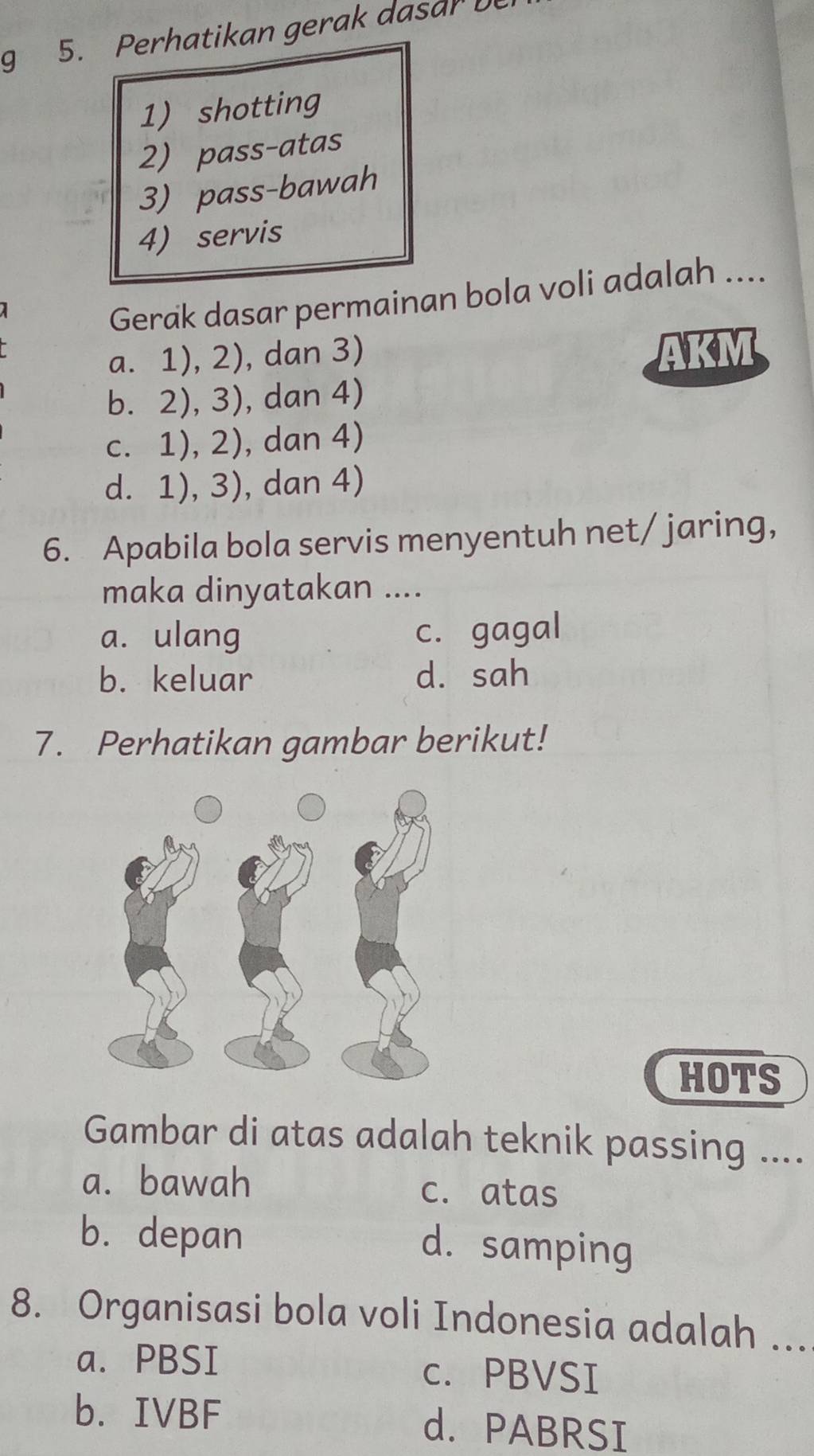 Perhatikan gerak dasar b
1) shotting
2) pass-atas
3) pass-bawah
4) servis
Gerak dasar permainan bola voli adalah ....
a. 1), 2), dan 3) AKM
b. 2), 3), dan 4)
c. 1), 2), dan 4)
d. 1), 3), dan 4)
6. Apabila bola servis menyentuh net/jaring,
maka dinyatakan ....
a. ulang c. gagal
b. keluar d. sah
7. Perhatikan gambar berikut!
HOTS
Gambar di atas adalah teknik passing ....
a. bawah
c. atas
b. depan d. samping
8. Organisasi bola voli Indonesia adalah ...
a. PBSI c. PBVSI
b. IVBF d. PABRSI