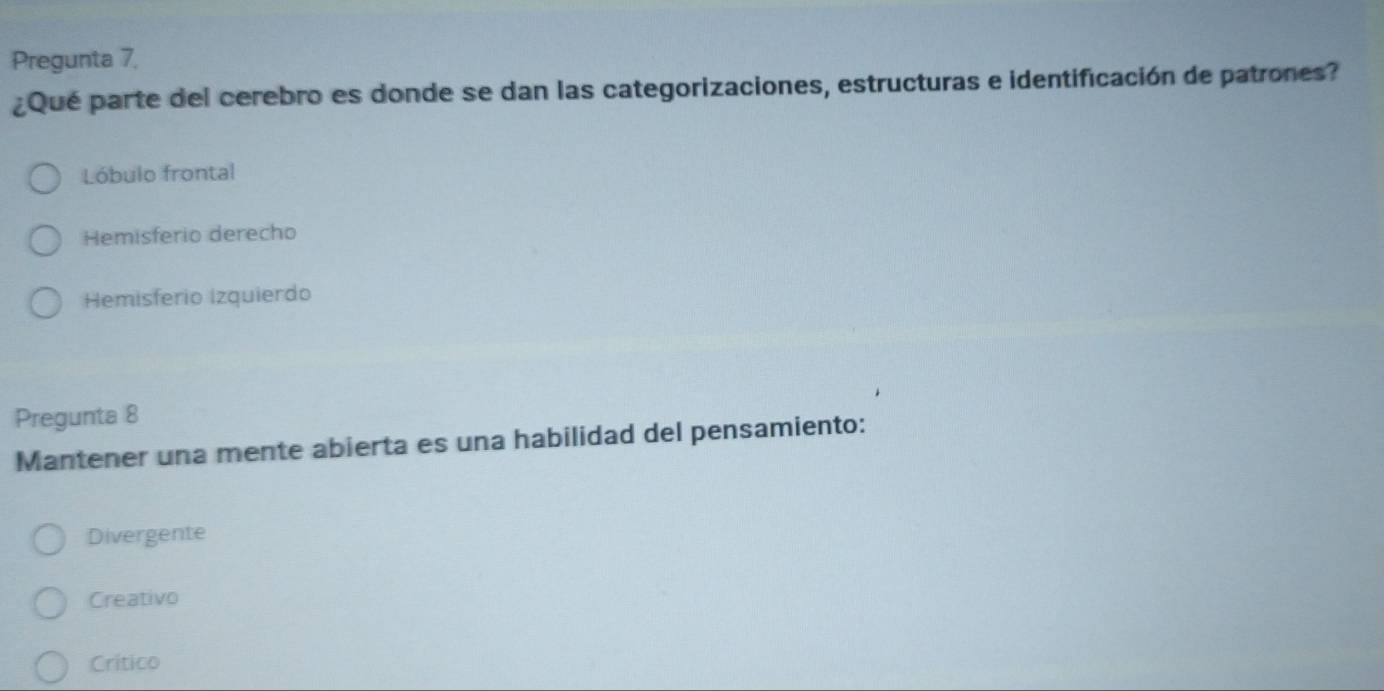 Pregunta 7,
¿Qué parte del cerebro es donde se dan las categorizaciones, estructuras e identificación de patrones?
Lóbulo frontal
Hemisferio derecho
Hemisferio Izquierdo
Pregunta 8
Mantener una mente abierta es una habilidad del pensamiento:
Divergente
Creativo
Crítico