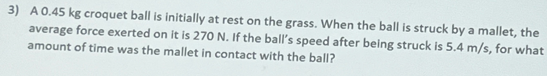 A 0.45 kg croquet ball is initially at rest on the grass. When the ball is struck by a mallet, the 
average force exerted on it is 270 N. If the ball’s speed after being struck is 5.4 m/s, for what 
amount of time was the mallet in contact with the ball?