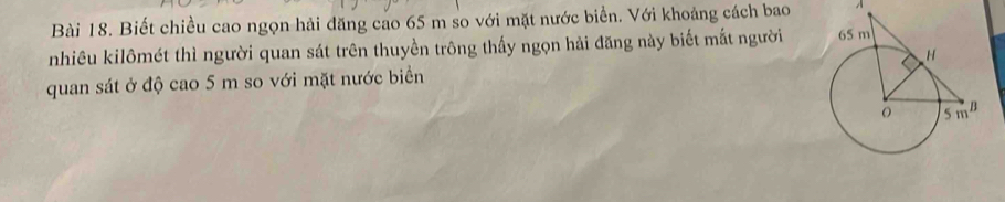 Biết chiều cao ngọn hải đăng cao 65 m so với mặt nước biển. Với khoảng cách bao À 
nhiêu kilômét thì người quan sát trên thuyền trông thấy ngọn hải đăng này biết mắt người 
quan sát ở độ cao 5 m so với mặt nước biển