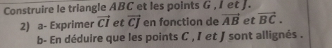 Construire le triangle ABC et les points G , I et J. 
2) a- Exprimer vector CI et vector CJ en fonction de vector AB et vector BC. 
b- En déduire que les points C , I et J sont allignés .