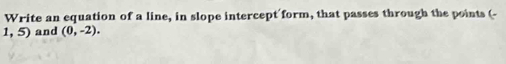 Write an equation of a line, in slope intercept form, that passes through the points (-
1,5) and (0,-2).