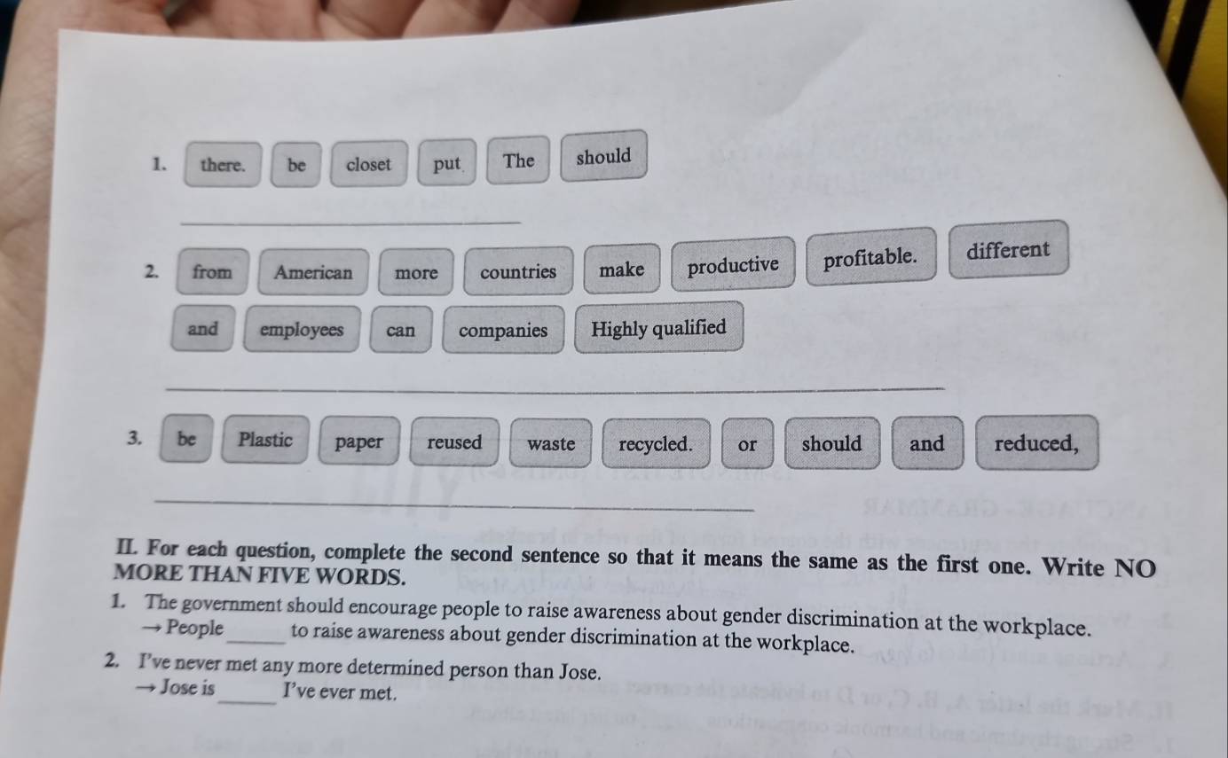there. be closet put. The should 
_ 
2. from American more countries make productive profitable. different 
and employees can companies Highly qualified 
_ 
3. be Plastic paper reused waste recycled. or should and reduced, 
_ 
II. For each question, complete the second sentence so that it means the same as the first one. Write NO 
MORE THAN FIVE WORDS. 
1. The government should encourage people to raise awareness about gender discrimination at the workplace. 
→ People_ to raise awareness about gender discrimination at the workplace. 
2. I’ve never met any more determined person than Jose. 
_ 
→ Jose is I’ve ever met.