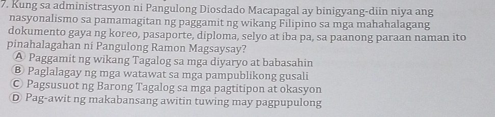 Kung sa administrasyon ni Pangulong Diosdado Macapagal ay binigyang-diin niya ang
nasyonalismo sa pamamagitan ng paggamit ng wikang Filipino sa mga mahahalagang
dokumento gaya ng koreo, pasaporte, diploma, selyo at iba pa, sa paanong paraan naman ito
pinahalagahan ni Pangulong Ramon Magsaysay?
A Paggamit ng wikang Tagalog sa mga diyaryo at babasahin
⑧ Paglalagay ng mga watawat sa mga pampublikong gusali
© Pagsusuot ng Barong Tagalog sa mga pagtitipon at okasyon
D Pag-awit ng makabansang awitin tuwing may pagpupulong