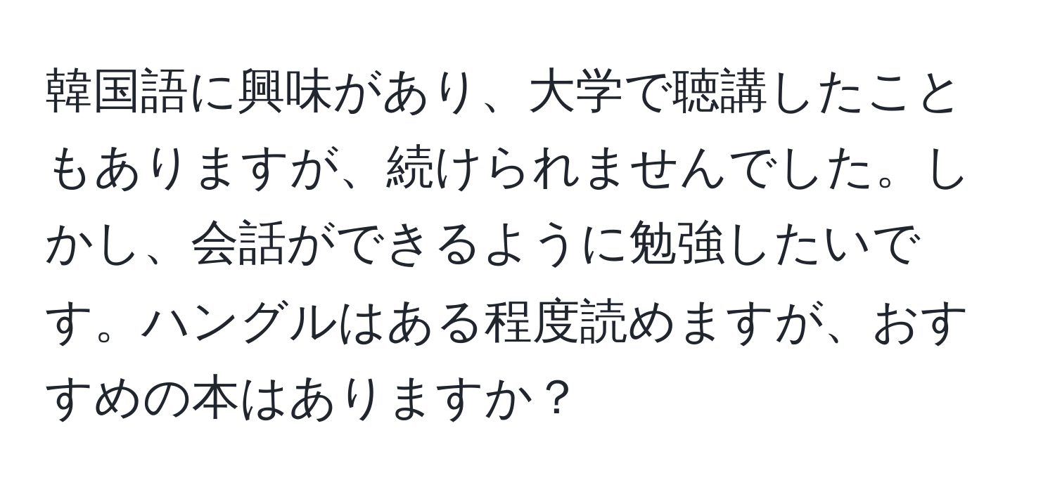 韓国語に興味があり、大学で聴講したこともありますが、続けられませんでした。しかし、会話ができるように勉強したいです。ハングルはある程度読めますが、おすすめの本はありますか？