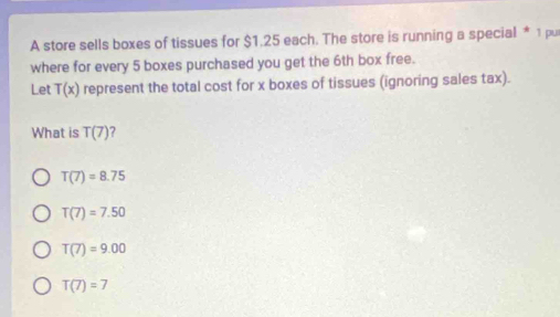 A store sells boxes of tissues for $1.25 each. The store is running a special * 1 pu
where for every 5 boxes purchased you get the 6th box free.
Let T(x) represent the total cost for x boxes of tissues (ignoring sales tax).
What is T(7)
T(7)=8.75
T(7)=7.50
T(7)=9.00
T(7)=7