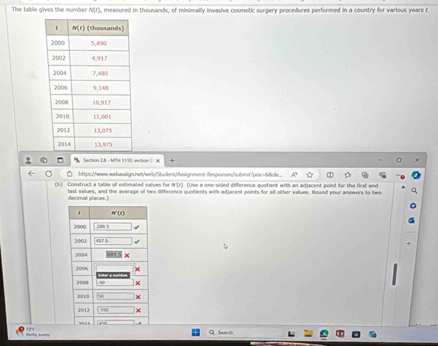 The table gives the number N(t) , measured in thousands, of minimally invasive cosmetic surgery procedures performed in a country for various years t.
Section 2.8 - MTH 1110, section ( +
https://www.webassign.net/web/Student/Assignment-Responses/submit?pos=6&de... A^8
(b) Construct a table of estimated values for N'(t). (Use a one-sided difference quotient with an adjacent point for the first and
last values, and the average of two difference quotients with adjacent points for all other values. Round your answers to two
decimal places.)
a
Porthy summy Search