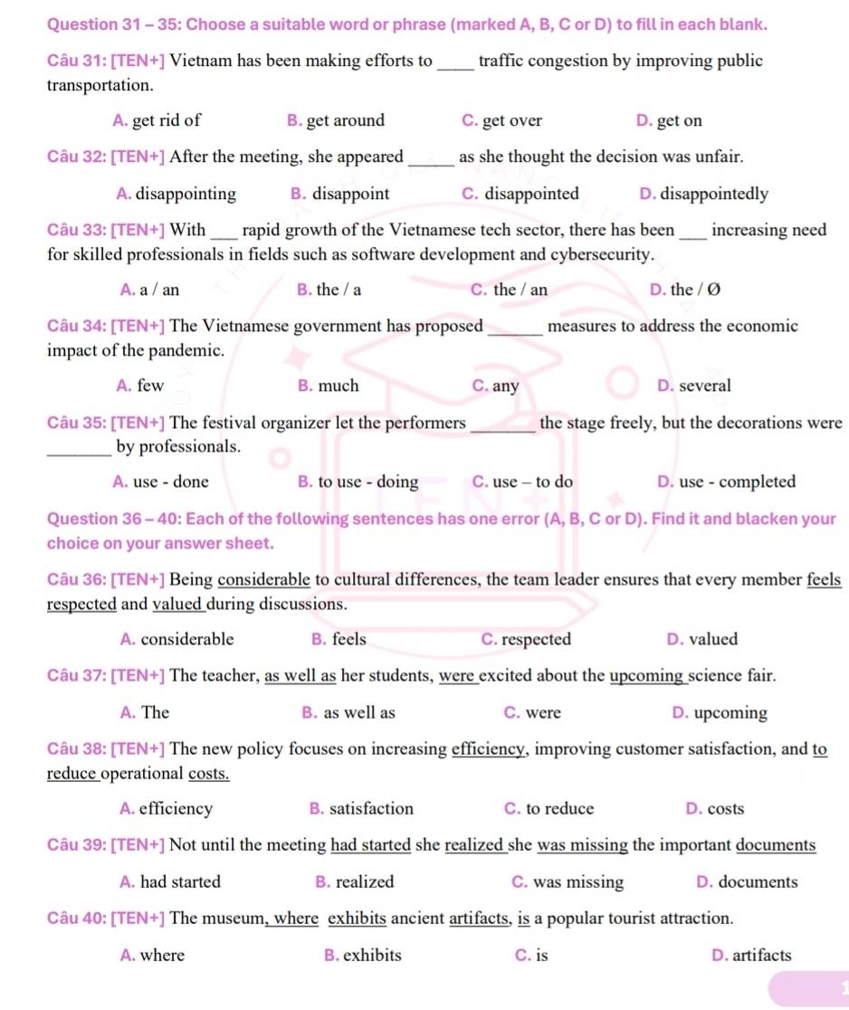 35: Choose a suitable word or phrase (marked A, B, C or D) to fill in each blank.
Câu 31: [TEN+] Vietnam has been making efforts to _traffic congestion by improving public
transportation.
A. get rid of B. get around C. get over D. get on
Câu 32: [TEN+] After the meeting, she appeared_ as she thought the decision was unfair.
A. disappointing B. disappoint C. disappointed D. disappointedly
Câu 33: [TEN+] With _rapid growth of the Vietnamese tech sector, there has been_ increasing need
for skilled professionals in fields such as software development and cybersecurity.
A. a / an B. the / a C. the / an D. the / Ø
Câu 34: [TEN+] The Vietnamese government has proposed _measures to address the economic
impact of the pandemic.
A. few B. much C. any D. several
Câu 35: [TEN+] The festival organizer let the performers _the stage freely, but the decorations were
_by professionals.
A. use - done B. to use - doing C. use - to do D. use - completed
Question 36 - 40: Each of the following sentences has one error (A, B, C or D). Find it and blacken your
choice on your answer sheet.
Câu 36: [TEN+] Being considerable to cultural differences, the team leader ensures that every member feels
respected and valued during discussions.
A. considerable B. feels C. respected D. valued
Câu 37: [TEN+] The teacher, as well as her students, were excited about the upcoming science fair.
A. The B. as well as C. were D. upcoming
Câu 38: [TEN+] The new policy focuses on increasing efficiency, improving customer satisfaction, and to
reduce operational costs.
A. efficiency B. satisfaction C. to reduce D. costs
Câu 39: [TEN+] Not until the meeting had started she realized she was missing the important documents
A. had started B. realized C. was missing D. documents
Câu 40: [TEN+] The museum, where exhibits ancient artifacts, is a popular tourist attraction.
A. where B. exhibits C. is D. artifacts