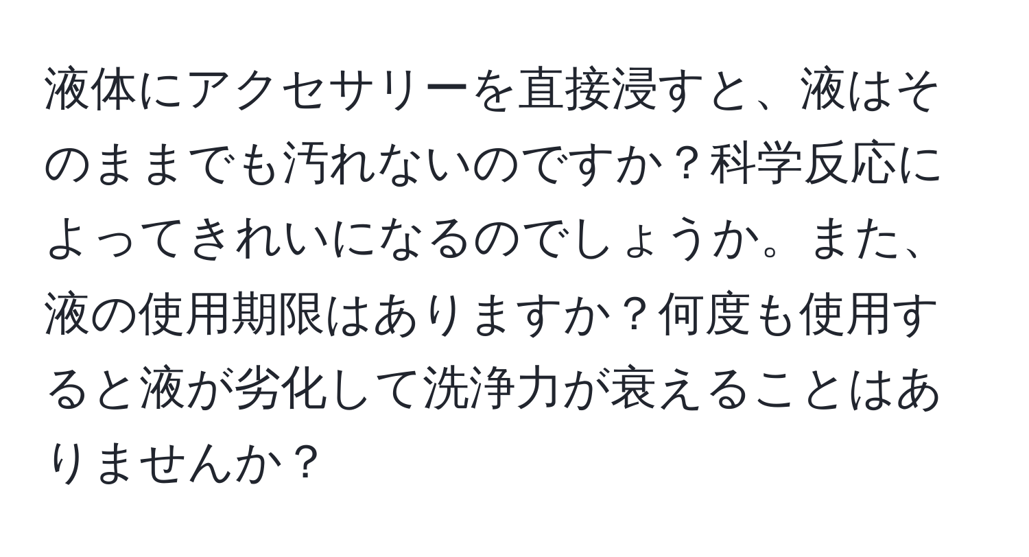 液体にアクセサリーを直接浸すと、液はそのままでも汚れないのですか？科学反応によってきれいになるのでしょうか。また、液の使用期限はありますか？何度も使用すると液が劣化して洗浄力が衰えることはありませんか？