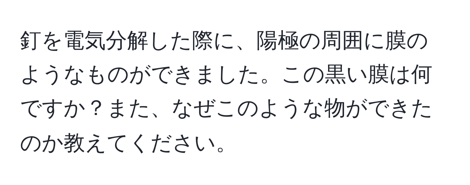 釘を電気分解した際に、陽極の周囲に膜のようなものができました。この黒い膜は何ですか？また、なぜこのような物ができたのか教えてください。