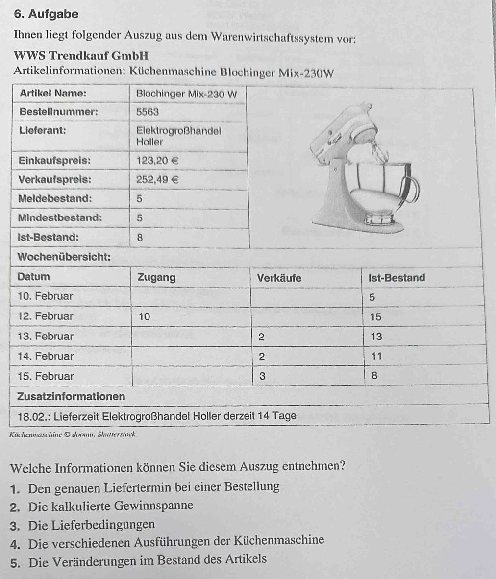 Aufgabe 
Ihnen liegt folgender Auszug aus dem Warenwirtschaftssystem vor: 
WWS Trendkauf GmbH 
Artikelinformt 
l 
D
1
1
1
1
Z 

Küc 
Welche Informationen können Sie diesem Auszug entnehmen? 
1. Den genauen Liefertermin bei einer Bestellung 
2. Die kalkulierte Gewinnspanne 
3. Die Lieferbedingungen 
4. Die verschiedenen Ausführungen der Küchenmaschine 
5. Die Veränderungen im Bestand des Artikels