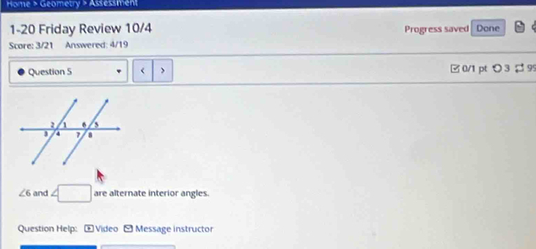 Home > Geometry > Assessment 
1-20 Friday Review 10/4 Progress saved Done 
Score: 3/21 Answered: 4/19 
Question 5 < > □ 0/1 ptつ 3 → 9
∠ 6 and ∠ □ are alternate interior angles. 
Question Help: * Video -Message instructor