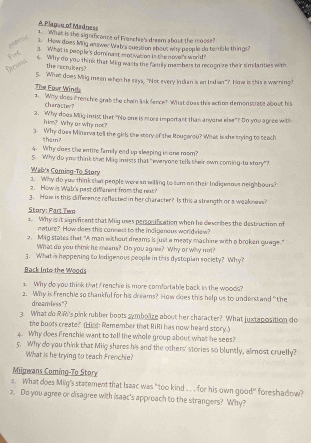A Piague of Madness
1. What is the significance of Frenchie's dream about the moose?
2. How does Miig answer Wab's question about why people do terrible things?
Firl
3. What is people's dominant motivation in the novel's world?
Dreams
4. Why do you think that Miig wants the family members to recognize their similarities with
the recruiters?
5. What does Miig mean when he says, "Not every Indian is an Indian”? How is this a warning?
The Four Winds
1. Why does Frenchie grab the chain link fence? What does this action demonstrate about his
character?
2. Why does Miig insist that "No one is more important than anyone else”? Do you agree with
him? Why or why not?
3. Why does Minerva tell the girls the story of the Rougarou? What is she trying to teach
them?
4. Why does the entire family end up sleeping in one room?
5. Why do you think that Miig insists that "everyone tells their own coming-to story"?
Wab’s Coming-To Story
1. Why do you think that people were so willing to turn on their Indigenous neighbours?
2. How is Wab's past different from the rest?
3. How is this difference reflected in her character? Is this a strength or a weakness?
Story: Part Two
1. Why is it significant that Miig uses personification when he describes the destruction of
nature? How does this connect to the Indigenous worldview?
2. Miig states that "A man without dreams is just a meaty machine with a broken guage."
What do you think he means? Do you agree? Why or why not?
3. What is happening to Indigenous people in this dystopian society? Why?
Back Into the Woods
1. Why do you think that Frenchie is more comfortable back in the woods?
2. Why is Frenchie so thankful for his dreams? How does this help us to understand “the
dreamless“?
3. What do RiRi's pink rubber boots symbolize about her character? What juxtaposition do
the boots create? (Hint: Remember that RiRi has now heard story.)
4. Why does Frenchie want to tell the whole group about what he sees?
5. Why do you think that Miig shares his and the others' stories so bluntly, almost cruelly?
What is he trying to teach Frenchie?
Miigwans Coming-To Story
1. What does Miig's statement that Isaac was “too kind . . . for his own good” foreshadow?
2. Do you agree or disagree with Isaac’s approach to the strangers? Why?