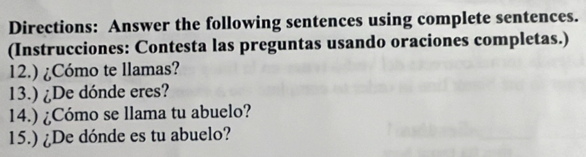 Directions: Answer the following sentences using complete sentences. 
(Instrucciones: Contesta las preguntas usando oraciones completas.) 
12.) ¿Cómo te llamas? 
13.) ¿De dónde eres? 
14.) ¿Cómo se llama tu abuelo? 
15.) ¿De dónde es tu abuelo?