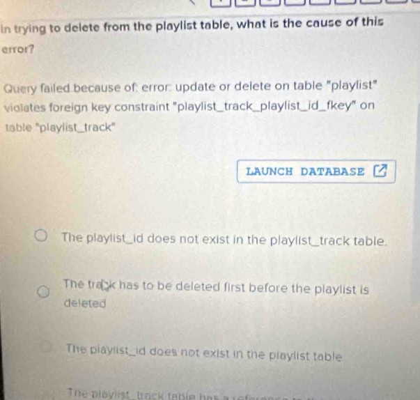 in trying to delete from the playlist table, what is the cause of this
error?
Query failed because of: error: update or delete on table "playlist"
violates foreign key constraint "playlist_track_playlist _id_fkey" on
table "playlist_track"
LAUNCH DATABASE
The playlist_id does not exist in the playlist_track table.
The trank has to be deleted first before the playlist is
deleted
The playlist_id does not exist in the playlist table
The plavlist track table has