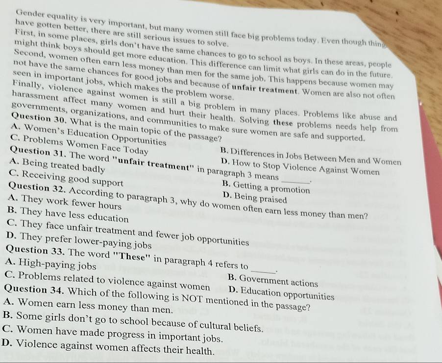 Gender equality is very important, but many women still face big problems today. Even though thing
have gotten better, there are still serious issues to solve.
First, in some places, girls don’t have the same chances to go to school as boys. In these areas, people
might think boys should get more education. This difference can limit what girls can do in the future
Second, women often earn less money than men for the same job. This happens because women may
not have the same chances for good jobs and because of unfair treatment. Women are also not often
seen in important jobs, which makes the problem worse.
Finally, violence against women is still a big problem in many places. Problems like abuse and
harassment affect many women and hurt their health. Solving these problems needs help from
governments, organizations, and communities to make sure women are safe and supported.
Question 30. What is the main topic of the passage?
A. Women’s Education Opportunities
C. Problems Women Face Today B. Differences in Jobs Between Men and Women
Question 31. The word "unfair treatment" in paragraph 3 means .
A. Being treated badly
D. How to Stop Violence Against Women
C. Receiving good support D. Being praised
B. Getting a promotion
Question 32. According to paragraph 3, why do women often earn less money than men?
A. They work fewer hours
B. They have less education
C. They face unfair treatment and fewer job opportunities
D. They prefer lower-paying jobs
Question 33. The word "These" in paragraph 4 refers to
A. High-paying jobs B. Government actions
.
C. Problems related to violence against women D. Education opportunities
Question 34. Which of the following is NOT mentioned in the passage?
A. Women earn less money than men.
B. Some girls don’t go to school because of cultural beliefs.
C. Women have made progress in important jobs.
D. Violence against women affects their health.