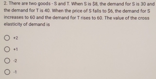 There are two goods - S and T. When S is $8, the demand for S is 30 and
the demand for T is 40. When the price of S falls to $6, the demand for S
increases to 60 and the demand for T rises to 60. The value of the cross
elasticity of demand is
+2
+1
-2
-1