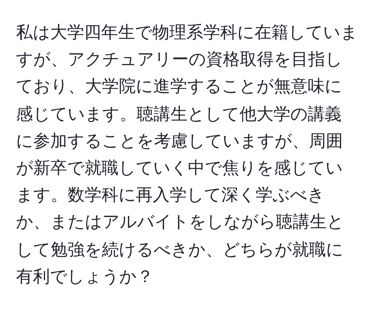 私は大学四年生で物理系学科に在籍していますが、アクチュアリーの資格取得を目指しており、大学院に進学することが無意味に感じています。聴講生として他大学の講義に参加することを考慮していますが、周囲が新卒で就職していく中で焦りを感じています。数学科に再入学して深く学ぶべきか、またはアルバイトをしながら聴講生として勉強を続けるべきか、どちらが就職に有利でしょうか？