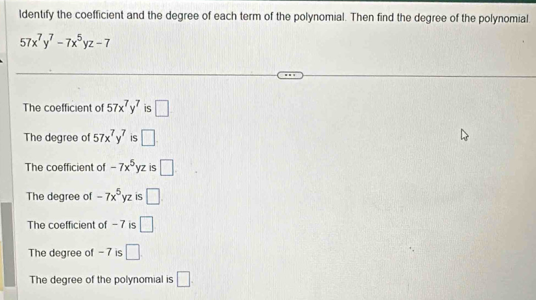 ldentify the coefficient and the degree of each term of the polynomial. Then find the degree of the polynomial
57x^7y^7-7x^5yz-7
The coefficient of 57x^7y^7 is □.
The degree of 57x^7y^7 is □.
The coefficient of -7x^5yz is □
The degree of -7x^5yz iS □.
The coefficient of - 7 is □
The degree of - 7 is □.
The degree of the polynomial is □.