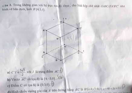 Cầu 2. Trong không gian với hệ trục tọa độ Oxyz , cho hình hộp chữ nhật OABCO ÆBC như
hình vẽ bên đưới, biết B'(4;3;5).
a) C'I= 5sqrt(5)/2  với / là trung điểm AC
b) Vectơ overline AC có tọa độ là (4;-3;0)
c) Điểm C có tọa độ là (0;3;0):
d) Hình chiếu vuông góc của A trên đường thẳng AC là H(a,b,c) thèa a+4b+2c=13: