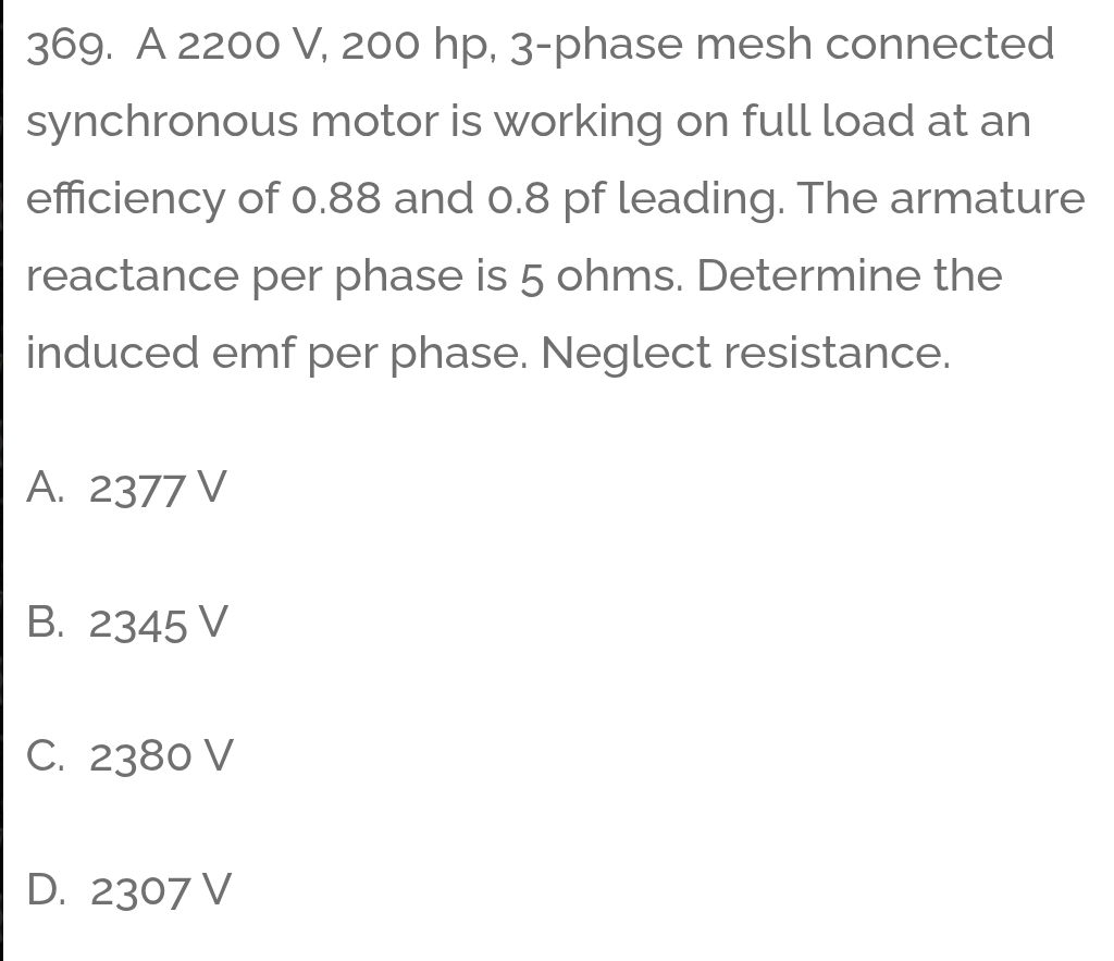 A 2200 V, 200 hp, 3 -phase mesh connected
synchronous motor is working on full load at an
efficiency of 0.88 and 0.8 pf leading. The armature
reactance per phase is 5 ohms. Determine the
induced emf per phase. Neglect resistance.
A. 2377 V
B. 2345 V
C. 2380 V
D. 2307 V