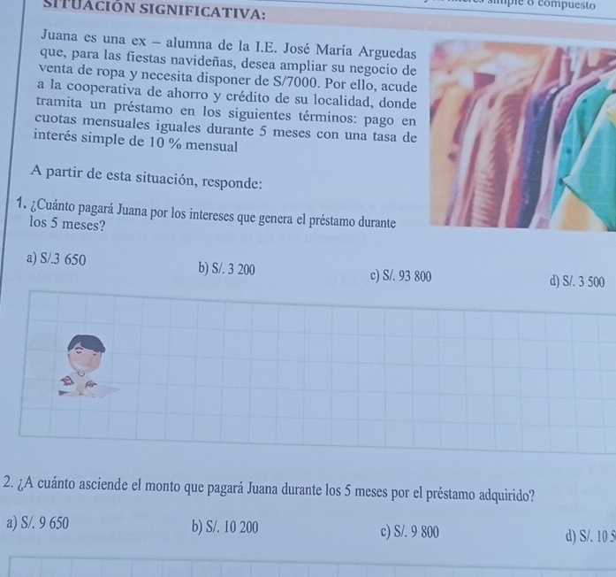 simple o compuesto
SITUación significaTIVA:
Juana es una ex - alumna de la I.E. José María Arguedas
que, para las fiestas navideñas, desea ampliar su negocio de
venta de ropa y necesita disponer de S/7000. Por ello, acude
a la cooperativa de ahorro y crédito de su localidad, donde
tramita un préstamo en los siguientes términos: pago en
cuotas mensuales iguales durante 5 meses con una tasa de
interés simple de 10 % mensual
A partir de esta situación, responde:
1. ¿Cuánto pagará Juana por los intereses que genera el préstamo durante
los 5 meses?
a) S/.3 650 b) S/. 3 200
c) S/. 93 800 d) S/. 3 500
2. ¿A cuánto asciende el monto que pagará Juana durante los 5 meses por el préstamo adquirido?
a) S/. 9 650 b) S/. 10 200 c) S/. 9 800 d) S/. 10 5