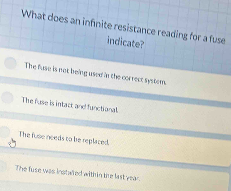 What does an infnite resistance reading for a fuse
indicate?
The fuse is not being used in the correct system.
The fuse is intact and functional.
The fuse needs to be replaced.
The fuse was installed within the last year.