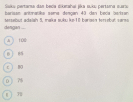 Suku pertama dan beda diketahui jika suku pertama suatu
barisan aritmatika sama dengan 40 dan beda barisan
tersebut adalah 5, maka suku ke- 10 barisan tersebut sama
dengan ....
A ) 100
B ) 85
C  80
D ) 75
ε  70