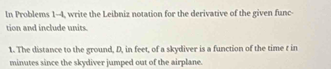 In Problems 1-4, write the Leibniz notation for the derivative of the given func- 
tion and include units. 
1. The distance to the ground, D, in feet, of a skydiver is a function of the time t in
minutes since the skydiver jumped out of the airplane.