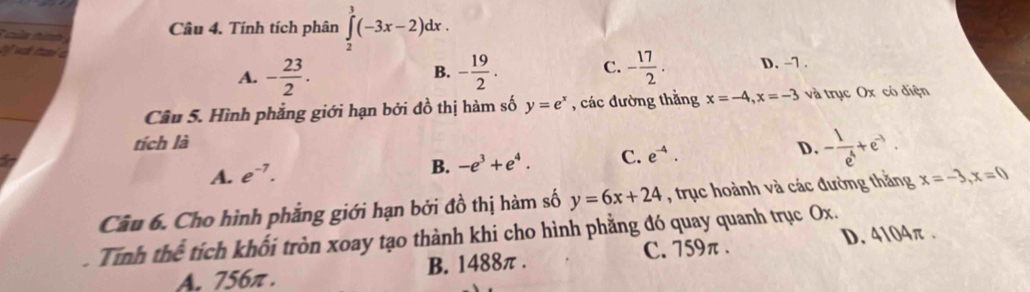 của tình 
Câu 4. Tính tích phân ∈tlimits _2^(3(-3x-2)dx. 
ỹ wật tan a -frac 19)2. C. - 17/2 . D. -7.
A. - 23/2 . 
B.
Câu 5. Hình phẳng giới hạn bởi đồ thị hàm số y=e^x , các đường thẳng x=-4, x=-3 và trục Ox có diện
tích là
A. e^(-7).
B. -e^3+e^4. C. e^(-4). D - 1/e^4 +e^(-3). 
Câu 6. Cho hình phẳng giới hạn bởi đồ thị hàm số y=6x+24 , trục hoành và các đường thắng x=-3, x=0
Tính thể tích khối tròn xoay tạo thành khi cho hình phẳng đó quay quanh trục Ox.
C. 759π. D. 4104π.
A. 756π. B. 1488π.