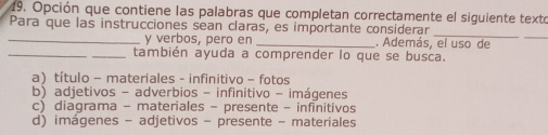 Opción que contiene las palabras que completan correctamente el siguiente texto
Para que las instrucciones sean claras, es importante considerar
_
_y verbos, pero en _. Además, el uso de
_
_también ayuda a comprender lo que se busca.
a) título - materiales - infinitivo - fotos
b) adjetivos - adverbios - infinitivo - imágenes
c) diagrama - materiales - presente - infinitivos
d) imágenes - adjetivos - presente - materiales