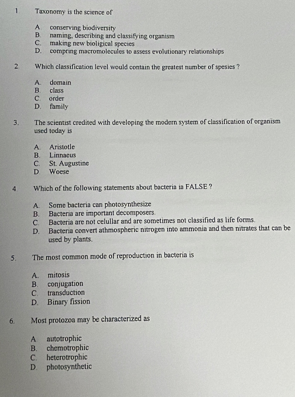 Taxonomy is the science of
A conserving biodiversity
B. naming, describing and classifying organism
C. making new bioligical species
D. compring macromolecules to assess evolutionary relationships
2 Which classification level would contain the greatest number of spesies ?
A. domain
B. class
C order
D. family
3. The scientist credited with developing the modern system of classification of organism
used today is
A. Aristotle
B. Linnaeus
C. St. Augustine
D. Woese
4. Which of the following statements about bacteria ia FALSE ?
A Some bacteria can photosynthesize
B. Bacteria are important decomposers.
C. Bacteria are not celullar and are sometimes not classified as life forms.
D. Bacteria convert athmospheric nitrogen into ammonia and then nitrates that can be
used by plants.
5. The most common mode of reproduction in bacteria is
A. mitosis
B. conjugation
C. transduction
D. Binary fission
6. Most protozoa may be characterized as
A autotrophic
B. chemotrophic
C. heterotrophic
D photosynthetic