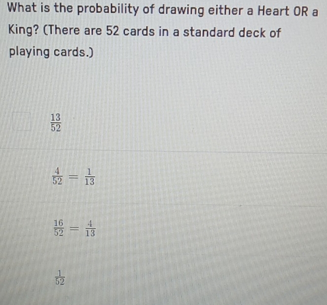 What is the probability of drawing either a Heart OR a
King? (There are 52 cards in a standard deck of
playing cards.)
 13/52 
 4/52 = 1/13 
 16/52 = 4/13 
 1/52 