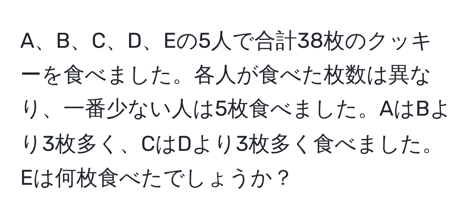 A、B、C、D、Eの5人で合計38枚のクッキーを食べました。各人が食べた枚数は異なり、一番少ない人は5枚食べました。AはBより3枚多く、CはDより3枚多く食べました。Eは何枚食べたでしょうか？