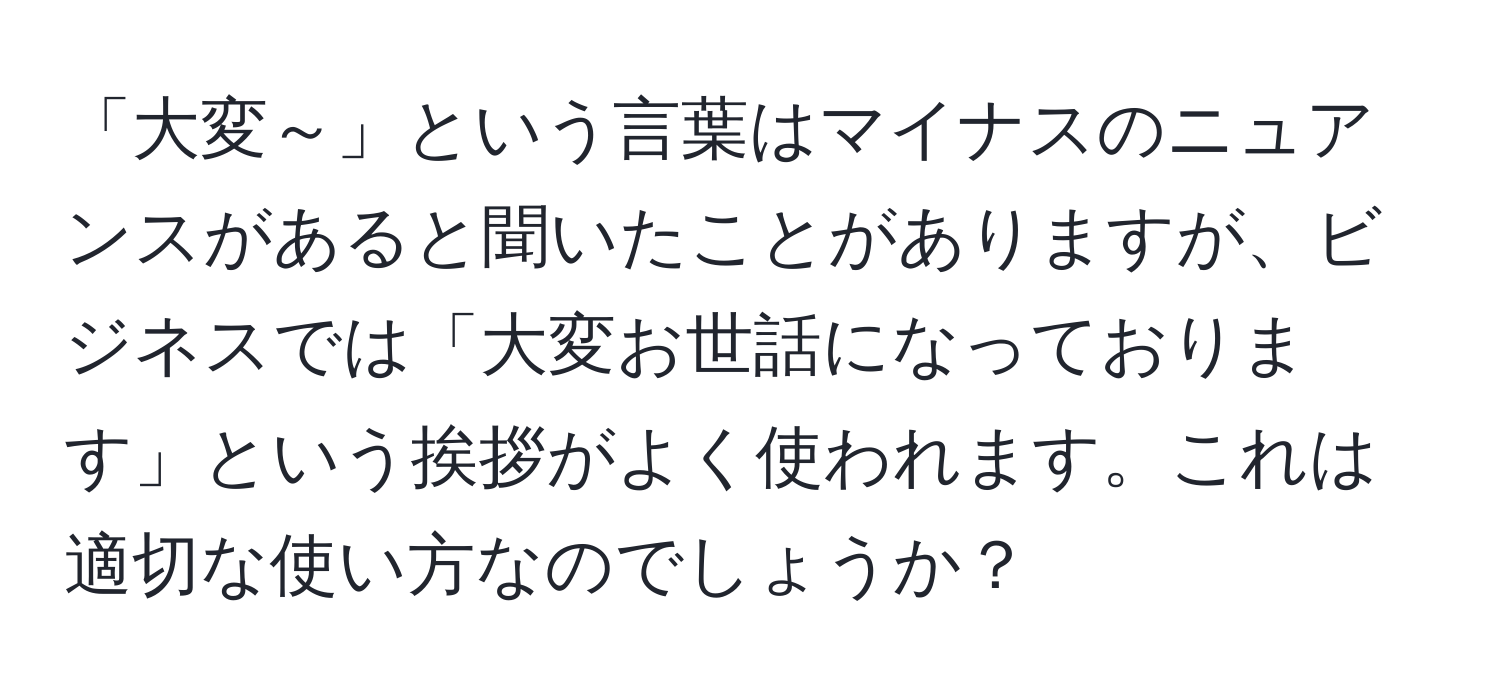 「大変～」という言葉はマイナスのニュアンスがあると聞いたことがありますが、ビジネスでは「大変お世話になっております」という挨拶がよく使われます。これは適切な使い方なのでしょうか？