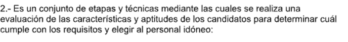 2.- Es un conjunto de etapas y técnicas mediante las cuales se realiza una 
evaluación de las características y aptitudes de los candidatos para determinar cuál 
cumple con los requisitos y elegir al personal idóneo: