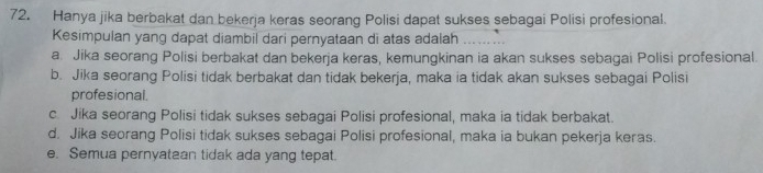 Hanya jika berbakat dan bekerja keras seorang Polisi dapat sukses sebagai Polisi profesional.
Kesimpulan yang dapat diambil dari pernyataan di atas adalah_
a. Jika seorang Polisi berbakat dan bekerja keras, kemungkinan ia akan sukses sebagai Polisi profesional.
b. Jika seorang Polisi tidak berbakat dan tidak bekerja, maka ia tidak akan sukses sebagai Polisi
profesional.
c Jika seorang Polisi tidak sukses sebagai Polisi profesional, maka ia tidak berbakat.
d. Jika seorang Polisi tidak sukses sebagai Polisi profesional, maka ia bukan pekerja keras.
e. Semua pernyatean tidak ada yang tepat.