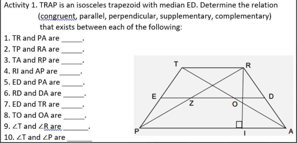 Activity 1. TRAP is an isosceles trapezoid with median ED. Determine the relation 
(congruent, parallel, perpendicular, supplementary, complementary) 
that exists between each of the following: 
_ 
1. TR and PA are 
2. TP and RA are _. 
_ 
3. TA and RP are 
4. RI and AP are _' 
5. ED and PA are_ . 
6. RD and DA are _. 
7. ED and TR are _. 
_ 
8. TO and OA are 
9. ∠ T and ∠ R are _' 
10. ∠ T and ∠ P are_