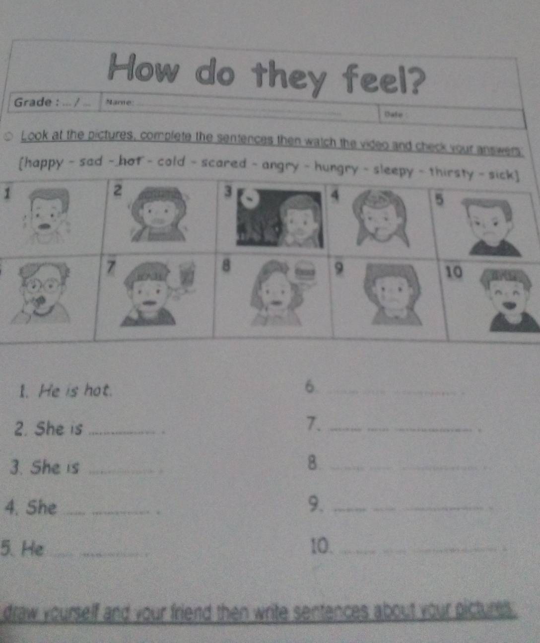 How do they feel? 
Grade : ... / ... Name: _Date 
Look at the pictures, complete the sentences then watch the video and check your answers: 
[happy - sad - hot - cold - scared 
1 
I. He is hot. 
_6 
. 
2. She is_ 
. 
7._ 
3. She is_ 
B._ 
4. She_ _9._ 
. 
5. He_ 10._ 
draw yourself and your friend then write sentences about your pictures .