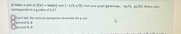 Make a plot of f(x)=tan (x) over (-π /2,π /2). From your graph (p1et (tan ,-p1/2,p1/2) ). What æ value
corresponds to a y value of 1.1?
. Can't tell, the vertical asymptotes dominate the y axis
o around 0. 8
o around 0.0
_ d98