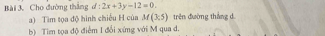 Cho đường thắng d:2x+3y-12=0. 
a) Tìm tọa độ hình chiếu H của M(3;5) trên đường thẳng d. 
b) Tìm tọa độ điểm I đối xứng với M qua d.