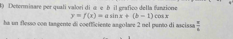 Determinare per quali valori di a e b il grafico della funzione
y=f(x)=asin x+(b-1)cos x
ha un flesso con tangente di coefficiente angolare 2 nel punto di ascissa  π /6 